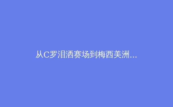从C罗泪洒赛场到梅西美洲杯救赎：现代体育英雄叙事的结构性转变