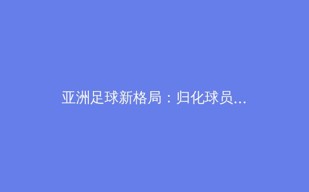 亚洲足球新格局：归化球员潮下的机遇与挑战 - 2