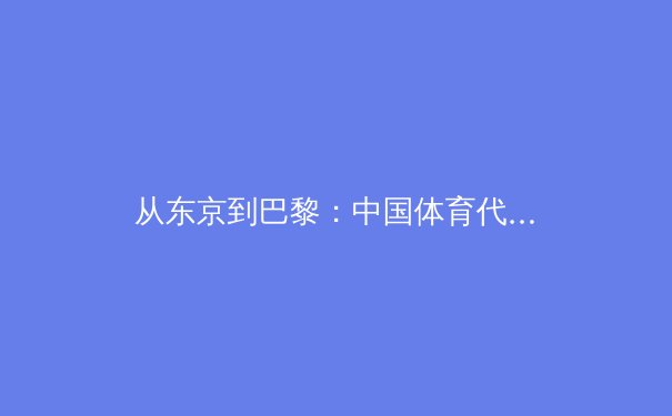 从东京到巴黎：中国体育代表团战略转型与新生代运动员崛起全景观察 - 3