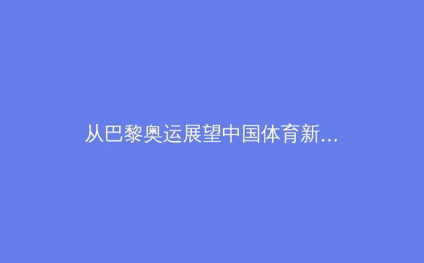 从巴黎奥运展望中国体育新格局：荣耀之外，我们更需关注什么？