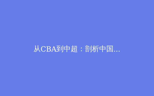 从CBA到中超：剖析中国职业体育联赛的商业化与竞技困局 - 2