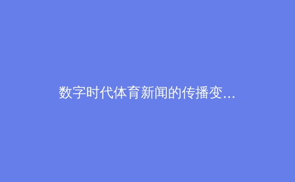 数字时代体育新闻的传播变革：从信息传递到情感共鸣 - 4