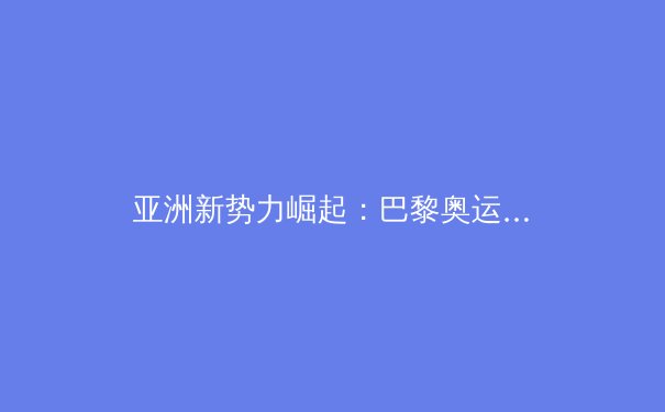 亚洲新势力崛起：巴黎奥运周期中国体育产业的转型与挑战 - 2