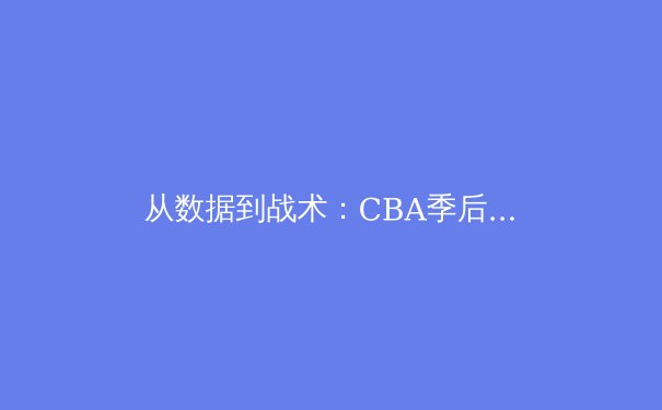 从数据到战术：CBA季后赛深度解析与未来趋势前瞻 - 4